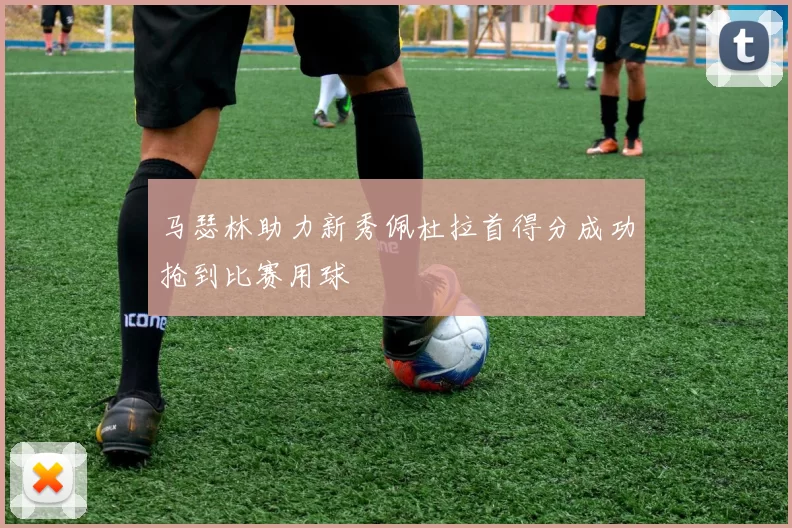 马瑟林助力新秀佩杜拉首得分成功抢到比赛用球