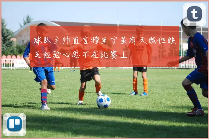 球队主帅直言穆里宁虽有天赋但缺乏经验心思不在比赛上