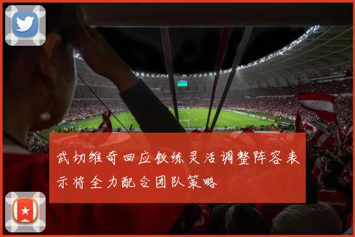 武切维奇回应教练灵活调整阵容表示将全力配合团队策略