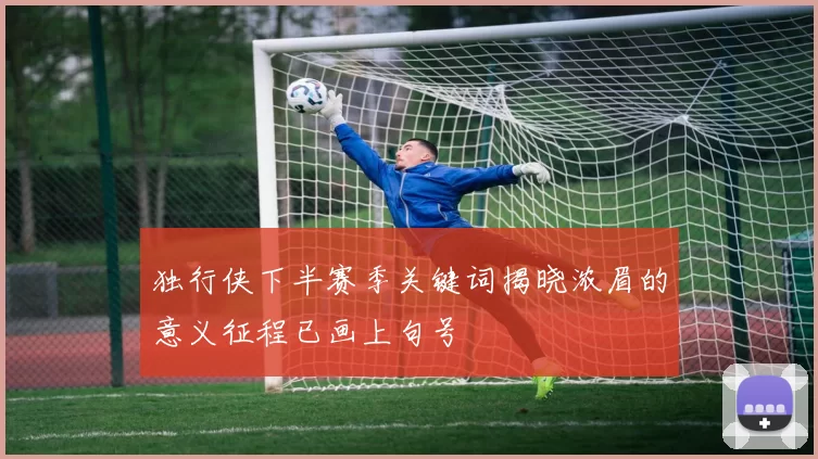 独行侠下半赛季关键词揭晓浓眉的意义征程已画上句号