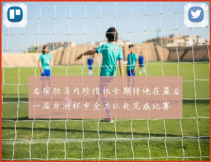 名宿劝马内珍惜机会期待他在最后一届非洲杯中全力以赴完成比赛