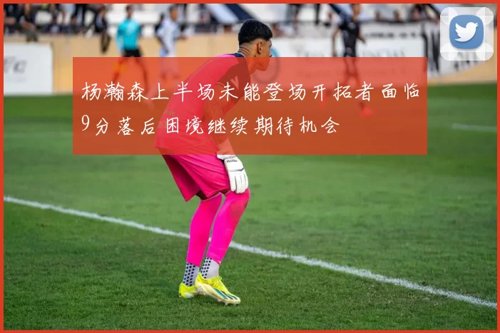 杨瀚森上半场未能登场开拓者面临9分落后困境继续期待机会
