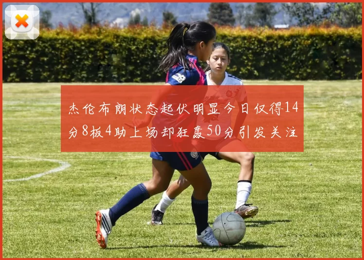 杰伦布朗状态起伏明显今日仅得14分8板4助上场却狂轰50分引发关注