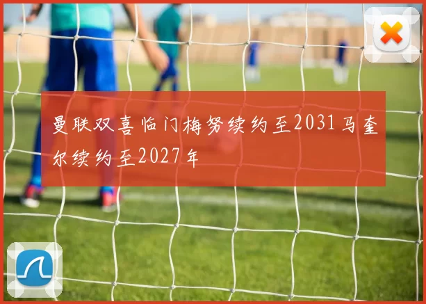 曼联双喜临门梅努续约至2031马奎尔续约至2027年