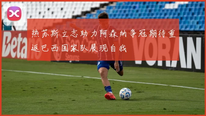 热苏斯立志助力阿森纳争冠期待重返巴西国家队展现自我