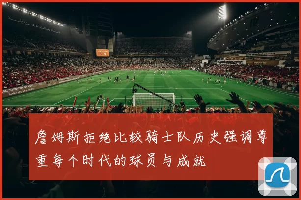 詹姆斯拒绝比较骑士队历史强调尊重每个时代的球员与成就