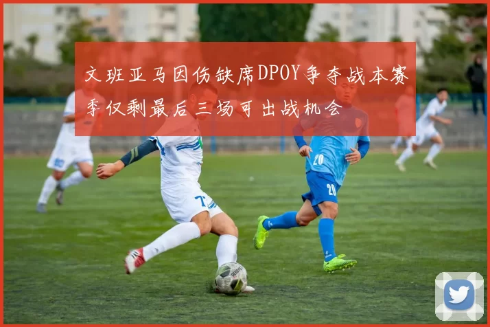 文班亚马因伤缺席DPOY争夺战本赛季仅剩最后三场可出战机会