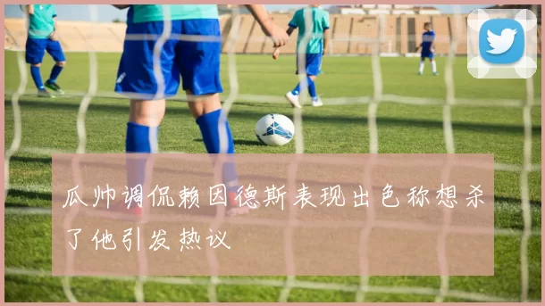 瓜帅调侃赖因德斯表现出色称想杀了他引发热议