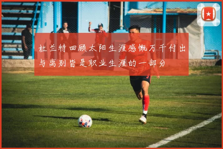 杜兰特回顾太阳生涯感慨万千付出与离别皆是职业生涯的一部分