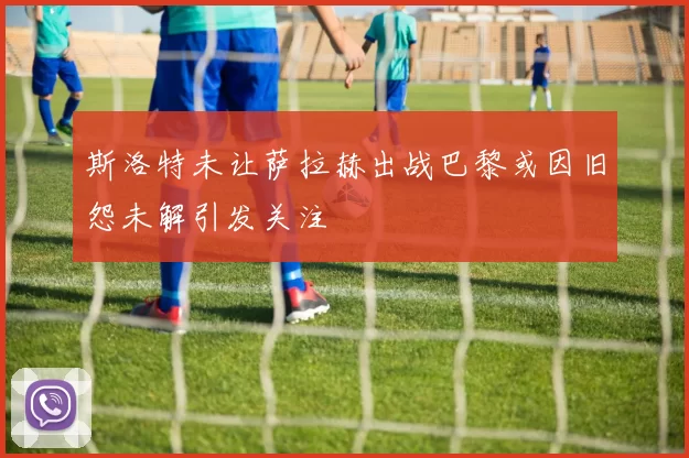 斯洛特未让萨拉赫出战巴黎或因旧怨未解引发关注