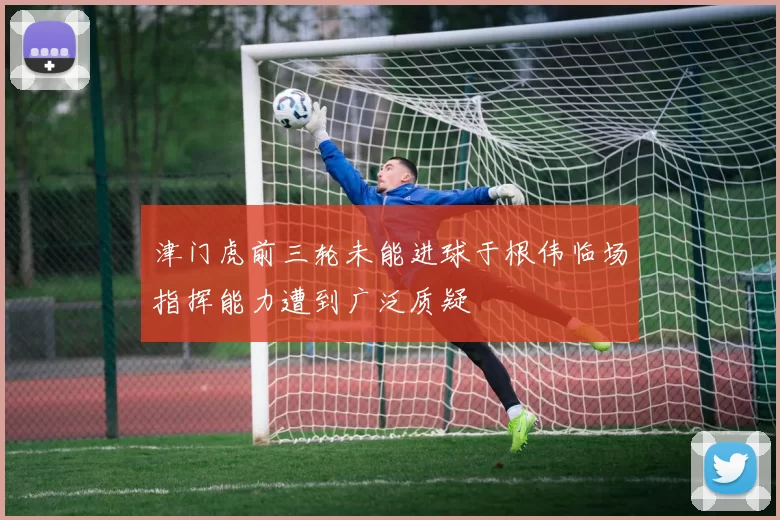 津门虎前三轮未能进球于根伟临场指挥能力遭到广泛质疑
