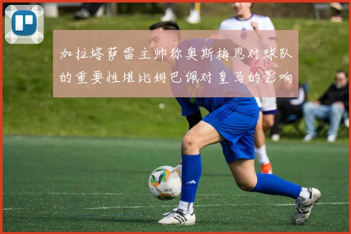 加拉塔萨雷主帅称奥斯梅恩对球队的重要性堪比姆巴佩对皇马的影响